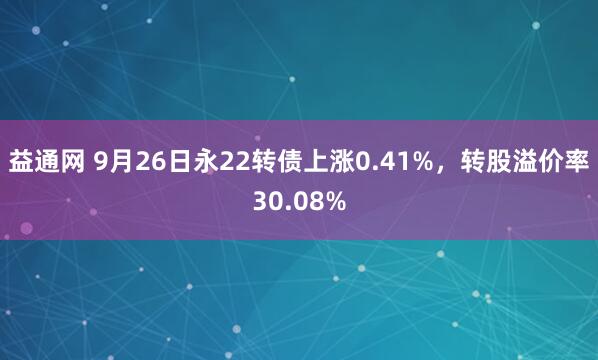 益通网 9月26日永22转债上涨0.41%，转股溢价率30.08%