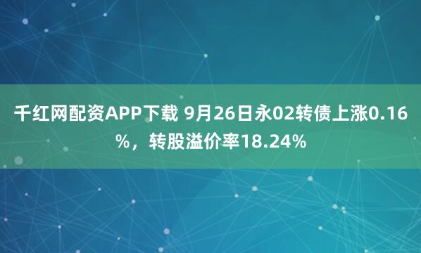 千红网配资APP下载 9月26日永02转债上涨0.16%，转股溢价率18.24%