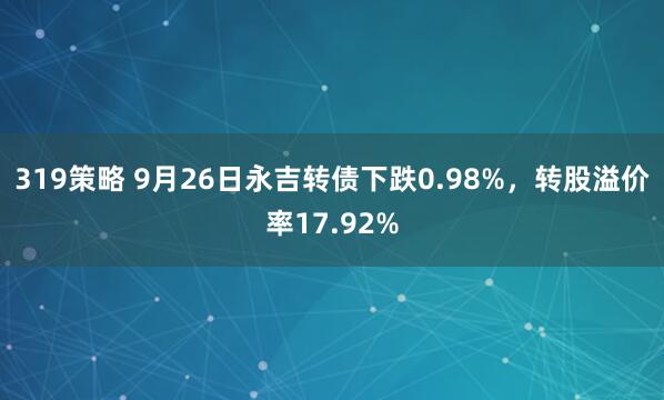 319策略 9月26日永吉转债下跌0.98%，转股溢价率17.92%