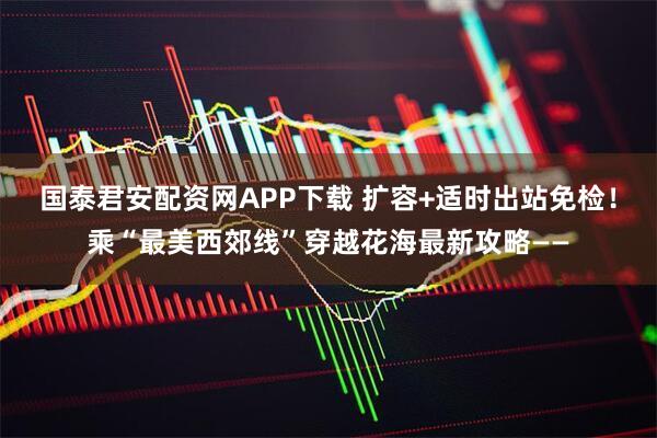 国泰君安配资网APP下载 扩容+适时出站免检！乘“最美西郊线”穿越花海最新攻略——