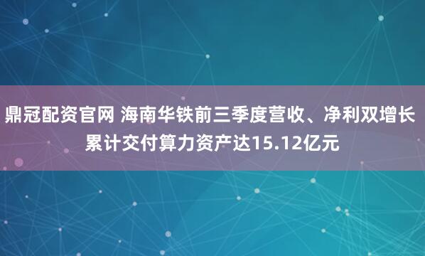 鼎冠配资官网 海南华铁前三季度营收、净利双增长 累计交付算力资产达15.12亿元