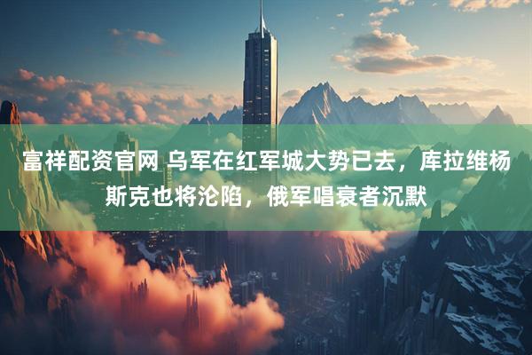 富祥配资官网 乌军在红军城大势已去,库拉维杨斯克也将沦陷,俄军唱衰者沉默