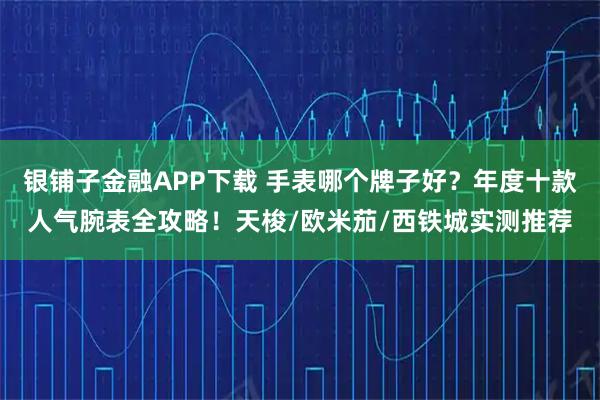 银铺子金融APP下载 手表哪个牌子好？年度十款人气腕表全攻略！天梭/欧米茄/西铁城实测推荐