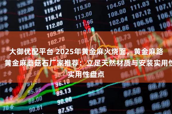 大御优配平台 2025年黄金麻火烧面，黄金麻路沿石，黄金麻蘑菇石厂家推荐：立足天然材质与安装实用性盘点