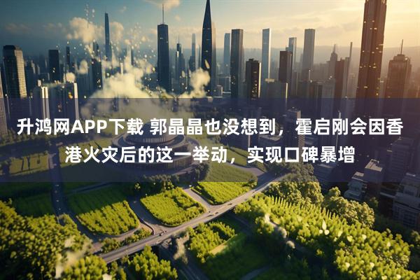 升鸿网APP下载 郭晶晶也没想到，霍启刚会因香港火灾后的这一举动，实现口碑暴增