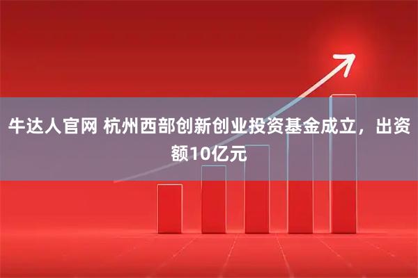牛达人官网 杭州西部创新创业投资基金成立，出资额10亿元