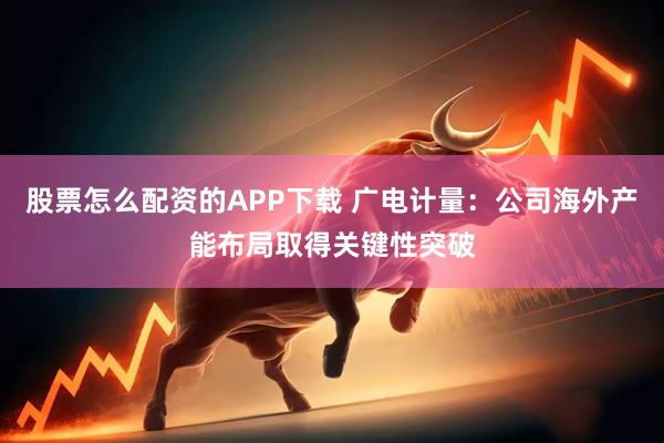 股票怎么配资的APP下载 广电计量:公司海外产能布局取得关键性突破