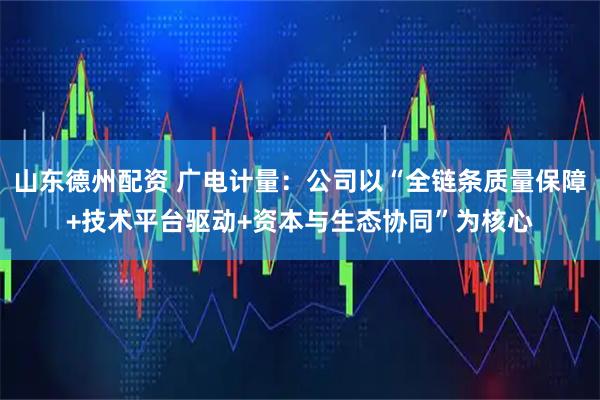 山东德州配资 广电计量：公司以“全链条质量保障+技术平台驱动+资本与生态协同”为核心