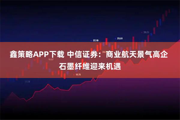 鑫策略APP下载 中信证券:商业航天景气高企 石墨纤维迎来机遇