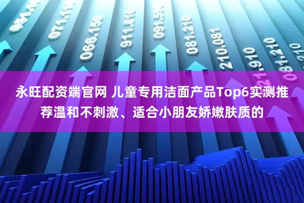 永旺配资端官网 儿童专用洁面产品Top6实测推荐温和不刺激、适合小朋友娇嫩肤质的