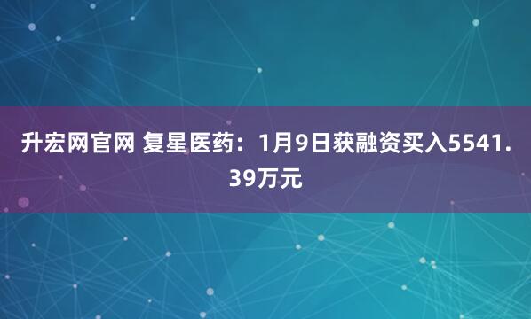 升宏网官网 复星医药：1月9日获融资买入5541.39万元