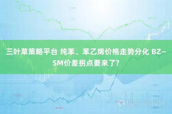 三叶草策略平台 纯苯、苯乙烯价格走势分化 BZ—SM价差拐点要来了?