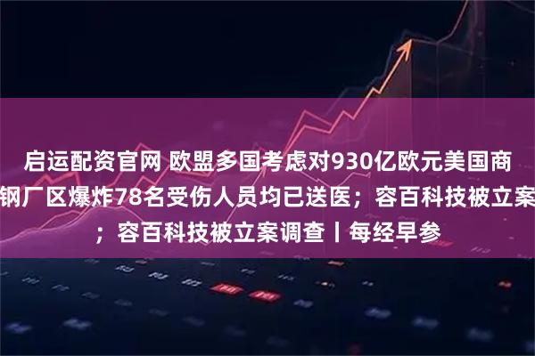 启运配资官网 欧盟多国考虑对930亿欧元美国商品加征关税；包钢厂区爆炸78名受伤人员均已送医；容百科技被立案调查丨每经早参