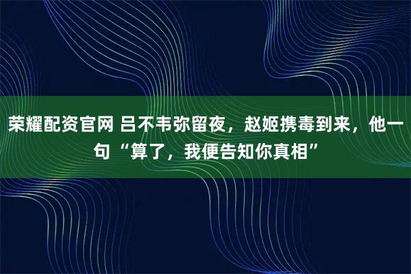 荣耀配资官网 吕不韦弥留夜，赵姬携毒到来，他一句 “算了，我便告知你真相”