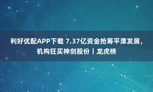 利好优配APP下载 7.37亿资金抢筹平潭发展，机构狂买神剑股份丨龙虎榜