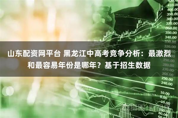 山东配资网平台 黑龙江中高考竞争分析：最激烈和最容易年份是哪年？基于招生数据