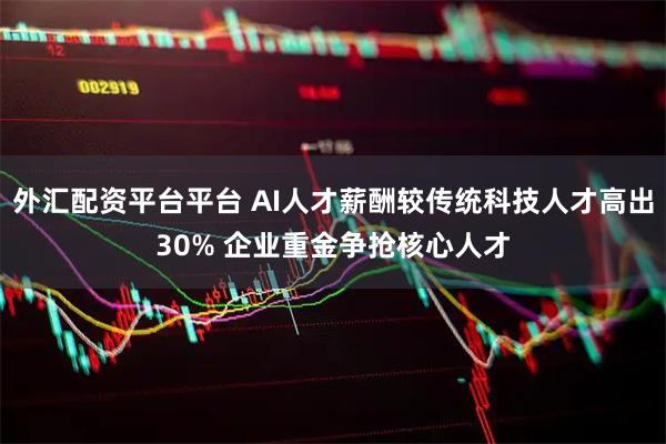 外汇配资平台平台 AI人才薪酬较传统科技人才高出30% 企业重金争抢核心人才