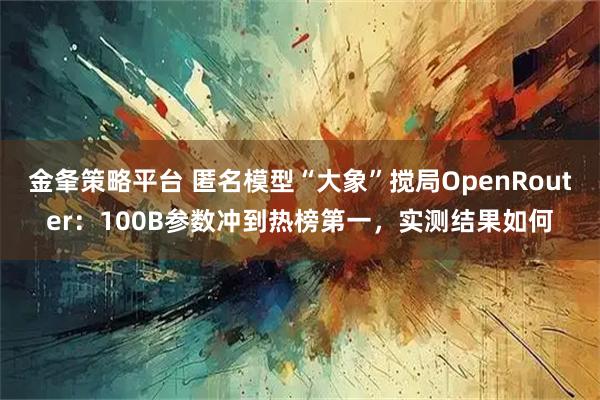 金夆策略平台 匿名模型“大象”搅局OpenRouter：100B参数冲到热榜第一，实测结果如何