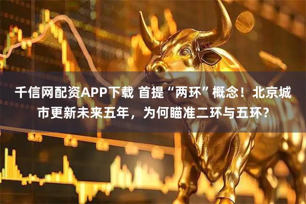 千信网配资APP下载 首提“两环”概念！北京城市更新未来五年，为何瞄准二环与五环？