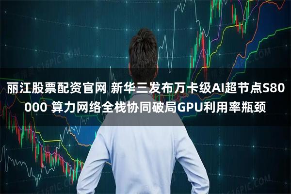 丽江股票配资官网 新华三发布万卡级AI超节点S80000 算力网络全栈协同破局GPU利用率瓶颈