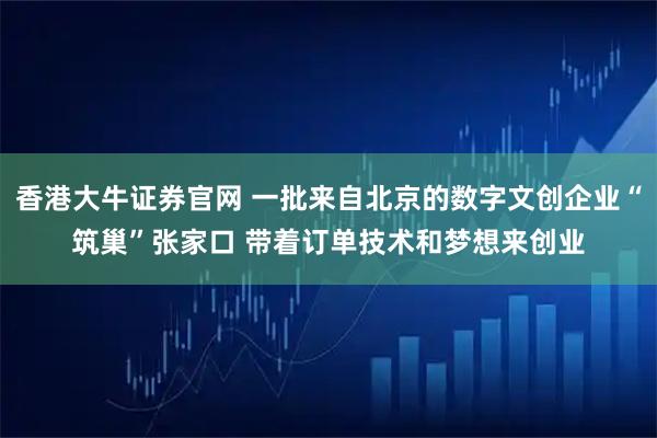 香港大牛证券官网 一批来自北京的数字文创企业“筑巢”张家口 带着订单技术和梦想来创业