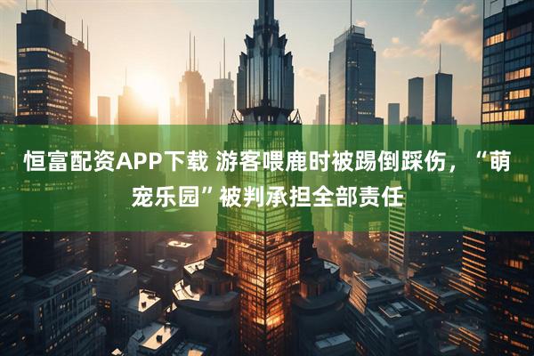 恒富配资APP下载 游客喂鹿时被踢倒踩伤，“萌宠乐园”被判承担全部责任