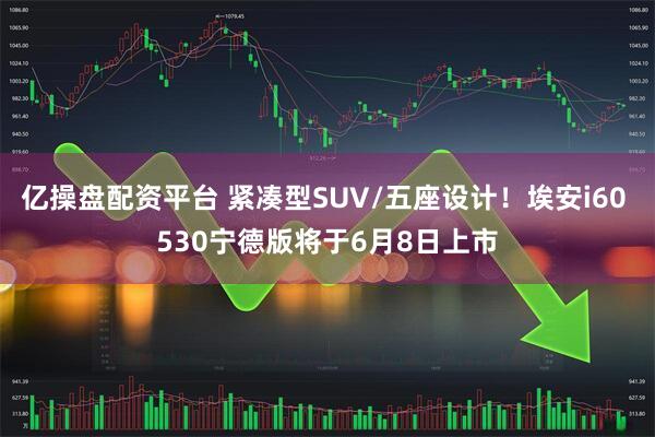 亿操盘配资平台 紧凑型SUV/五座设计！埃安i60 530宁德版将于6月8日上市