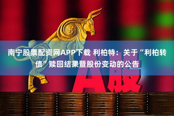 南宁股票配资网APP下载 利柏特：关于“利柏转债”赎回结果暨股份变动的公告