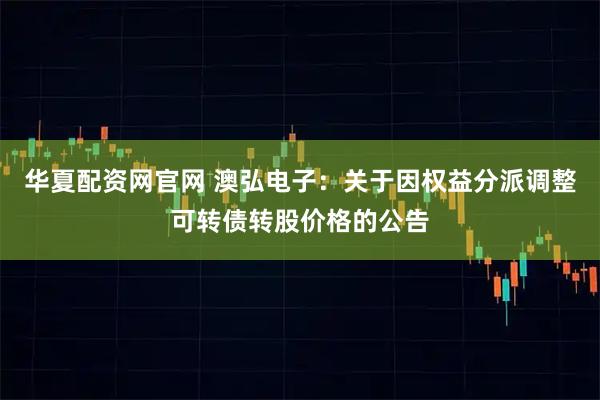 华夏配资网官网 澳弘电子：关于因权益分派调整可转债转股价格的公告