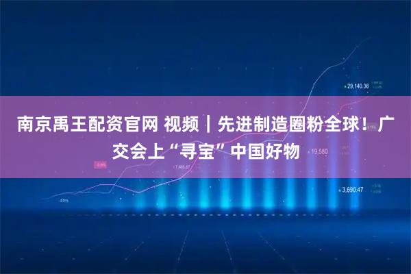 南京禹王配资官网 视频｜先进制造圈粉全球！广交会上“寻宝”中国好物